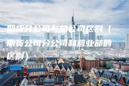 期货分公司与总公司区别（期货公司分公司和营业部的区别）