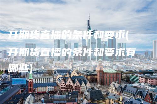 开期货直播的条件和要求(开期货直播的条件和要求有哪些)