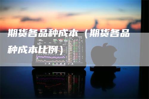 期货各品种成本（期货各品种成本比例）