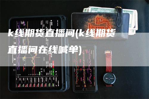 k线期货直播间(k线期货直播间在线喊单)