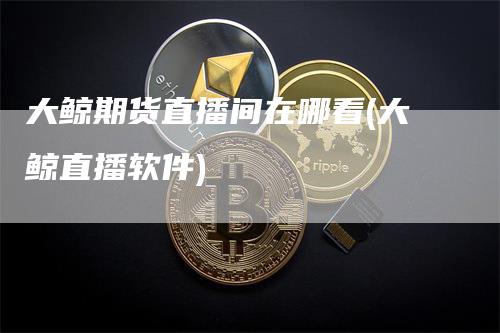 大鲸期货直播间在哪看(大鲸直播软件)