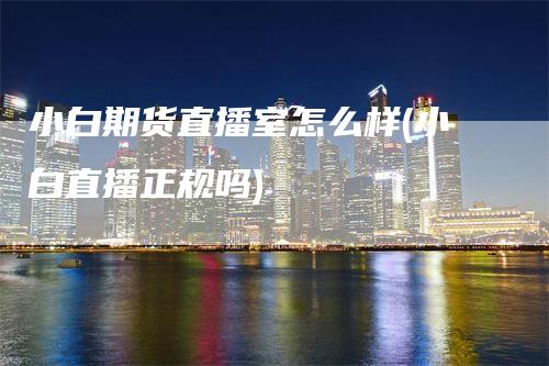 小白期货直播室怎么样(小白直播正规吗)