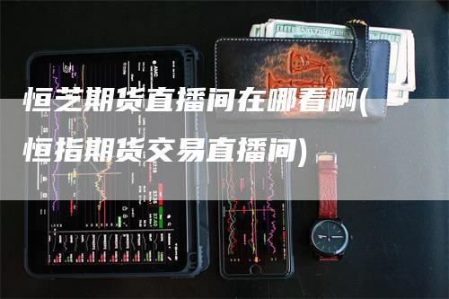 恒芝期货直播间在哪看啊(恒指期货交易直播间)