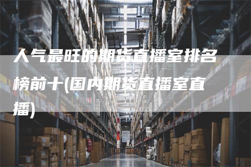 人气最旺的期货直播室排名榜前十(国内期货直播室直播)