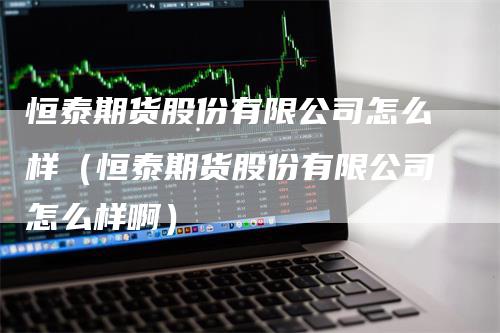 恒泰期货股份有限公司怎么样（恒泰期货股份有限公司怎么样啊）