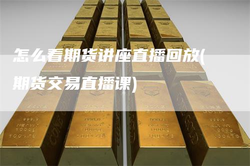 怎么看期货讲座直播回放(期货交易直播课)