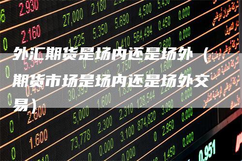 外汇期货是场内还是场外（期货市场是场内还是场外交易）