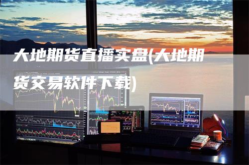 大地期货直播实盘(大地期货交易软件下载)