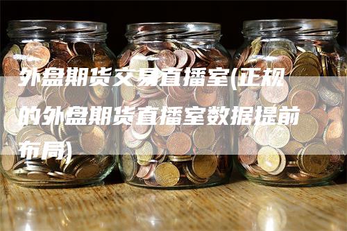 外盘期货交易直播室(正规的外盘期货直播室数据提前布局)
