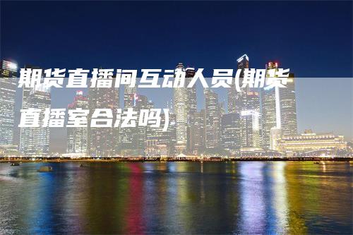 期货直播间互动人员(期货直播室合法吗)