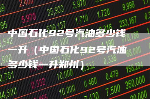 中国石化92号汽油多少钱一升（中国石化92号汽油多少钱一升郑州）