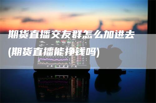 期货直播交友群怎么加进去(期货直播能挣钱吗)