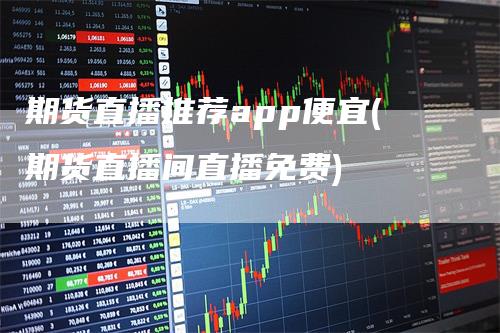期货直播推荐app便宜(期货直播间直播免费)