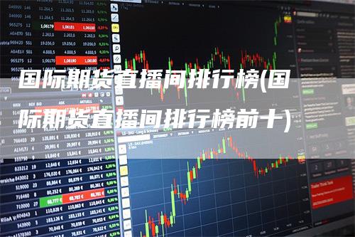 国际期货直播间排行榜(国际期货直播间排行榜前十)