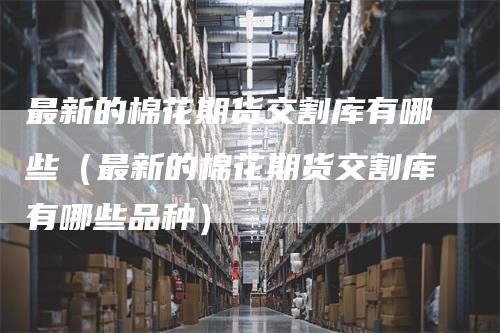最新的棉花期货交割库有哪些（最新的棉花期货交割库有哪些品种）
