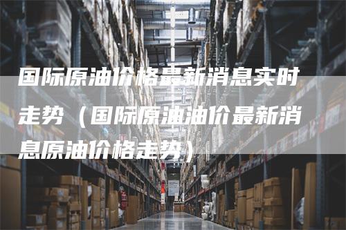 国际原油价格最新消息实时走势（国际原油油价最新消息原油价格走势）