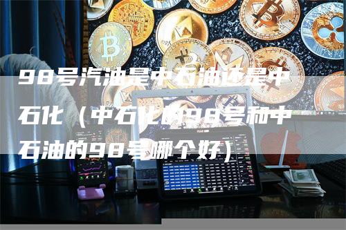 98号汽油是中石油还是中石化（中石化的98号和中石油的98号哪个好）