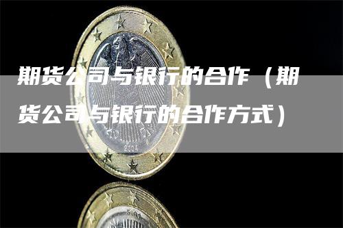 期货公司与银行的合作（期货公司与银行的合作方式）