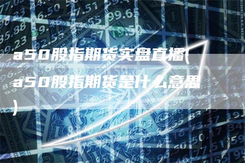 a50股指期货实盘直播(a50股指期货是什么意思)