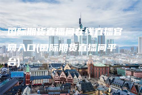 国际期货直播间在线直播官网入口(国际期货直播间平台)