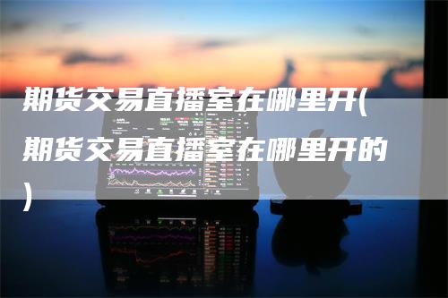 期货交易直播室在哪里开(期货交易直播室在哪里开的)
