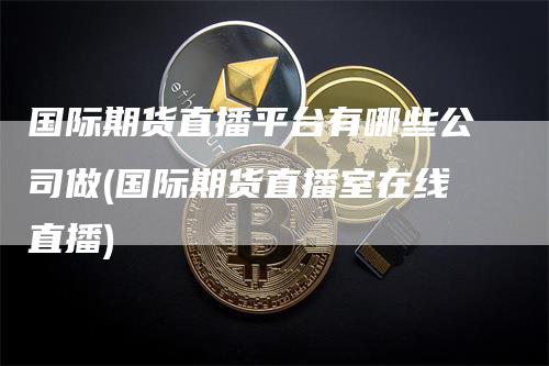 国际期货直播平台有哪些公司做(国际期货直播室在线直播)