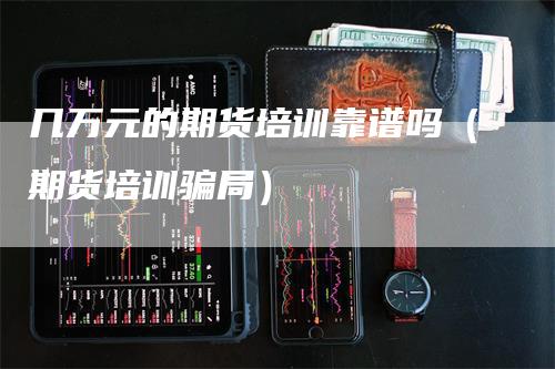 几万元的期货培训靠谱吗（期货培训骗局）