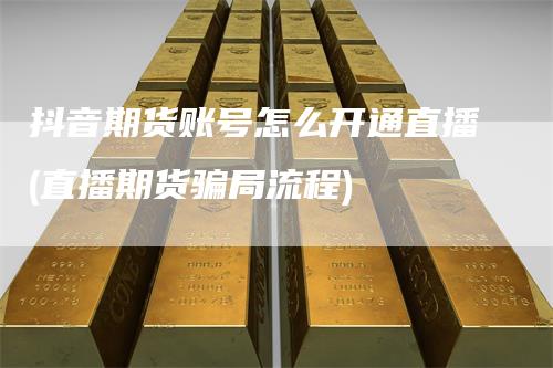 抖音期货账号怎么开通直播(直播期货骗局流程)-新惠期货