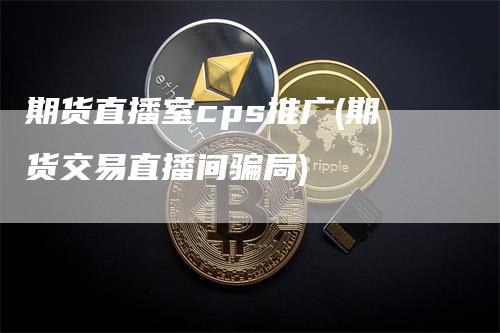 期货直播室cps推广(期货交易直播间骗局)