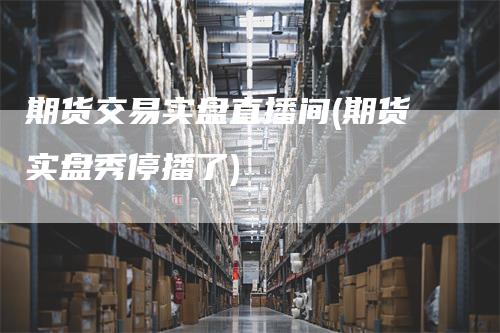 期货交易实盘直播间(期货实盘秀停播了)
