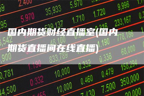 国内期货财经直播室(国内期货直播间在线直播)