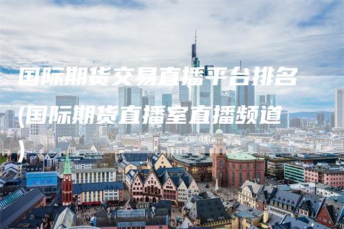国际期货交易直播平台排名(国际期货直播室直播频道)