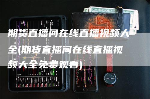 期货直播间在线直播视频大全(期货直播间在线直播视频大全免费观看)