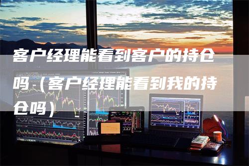 客户经理能看到客户的持仓吗（客户经理能看到我的持仓吗）