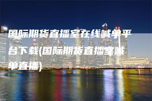 国际期货直播室在线喊单平台下载(国际期货直播室喊单直播)