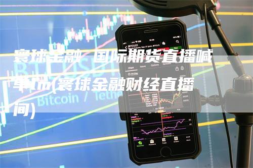 寰球金融 国际期货直播喊单lm(寰球金融财经直播间)