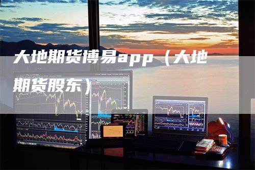 大地期货博易app（大地期货股东）