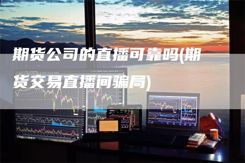 期货公司的直播可靠吗(期货交易直播间骗局)