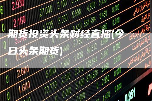 期货投资头条财经直播(今日头条期货)
