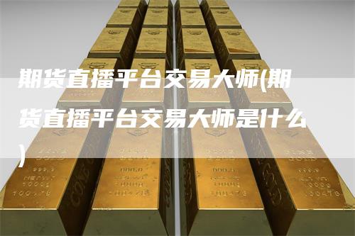 期货直播平台交易大师(期货直播平台交易大师是什么)