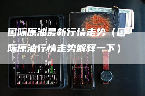 国际原油最新行情走势（国际原油行情走势解释一下）