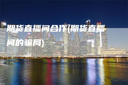 期货直播间合作(期货直播间的骗局)