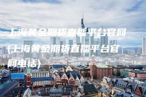 上海黄金期货直播平台官网(上海黄金期货直播平台官网电话)