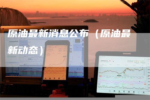 原油最新消息公布（原油最新动态）
