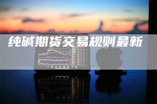 纯碱期货交易规则最新