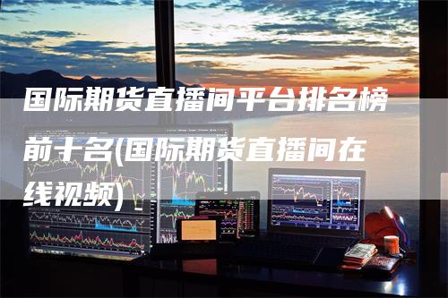 国际期货直播间平台排名榜前十名(国际期货直播间在线视频)