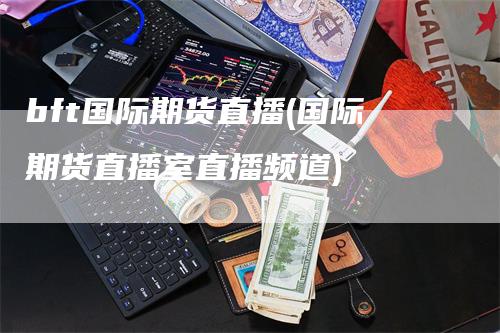 bft国际期货直播(国际期货直播室直播频道)
