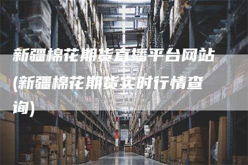 新疆棉花期货直播平台网站(新疆棉花期货实时行情查询)