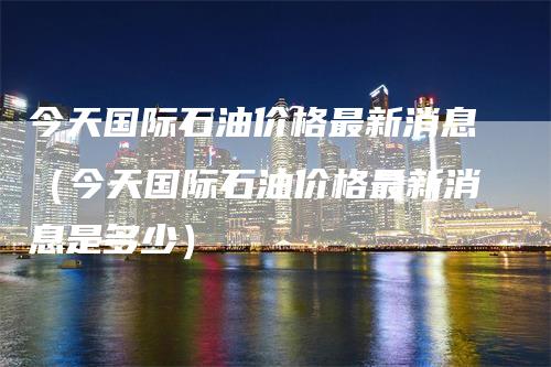 今天国际石油价格最新消息（今天国际石油价格最新消息是多少）