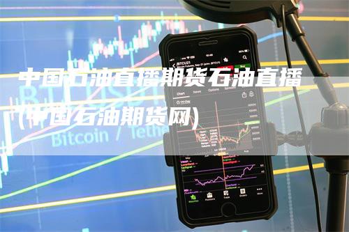 中国石油直播期货石油直播(中国石油期货网)
